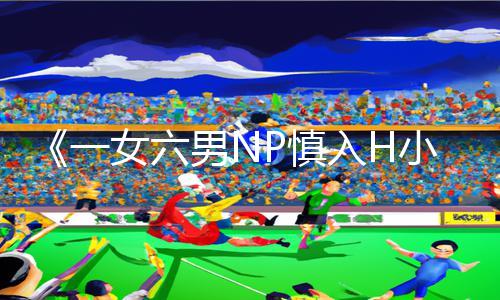 《一女六男NP慎入H小说漫画》必备正能量资讯：玩转游戏攻略，下载全新手游App，尽享优质娱乐！