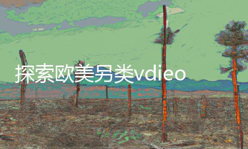 探索欧美另类vdieos：下载App，玩转手游教程，掌握游戏攻略